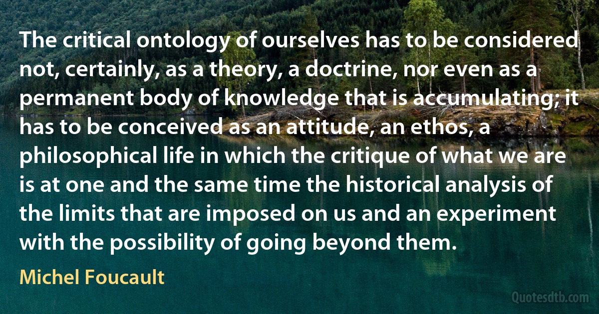 The critical ontology of ourselves has to be considered not, certainly, as a theory, a doctrine, nor even as a permanent body of knowledge that is accumulating; it has to be conceived as an attitude, an ethos, a philosophical life in which the critique of what we are is at one and the same time the historical analysis of the limits that are imposed on us and an experiment with the possibility of going beyond them. (Michel Foucault)