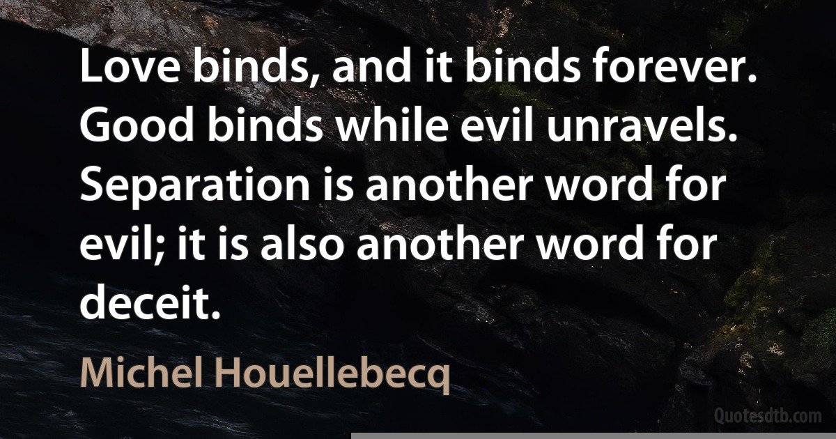 Love binds, and it binds forever. Good binds while evil unravels. Separation is another word for evil; it is also another word for deceit. (Michel Houellebecq)