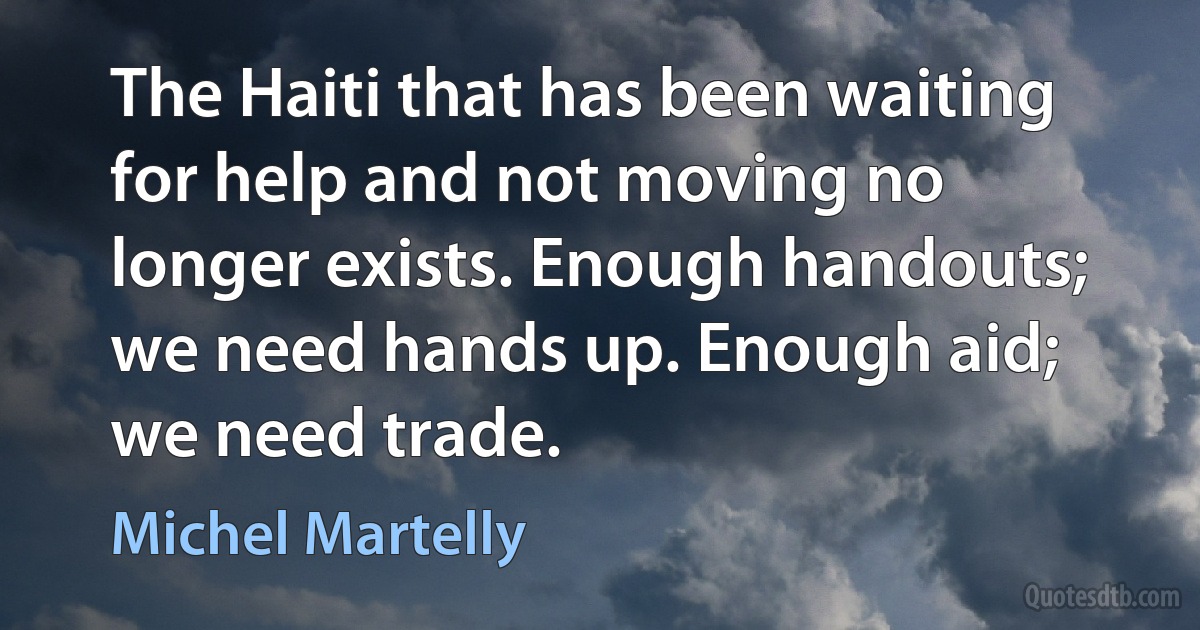 The Haiti that has been waiting for help and not moving no longer exists. Enough handouts; we need hands up. Enough aid; we need trade. (Michel Martelly)