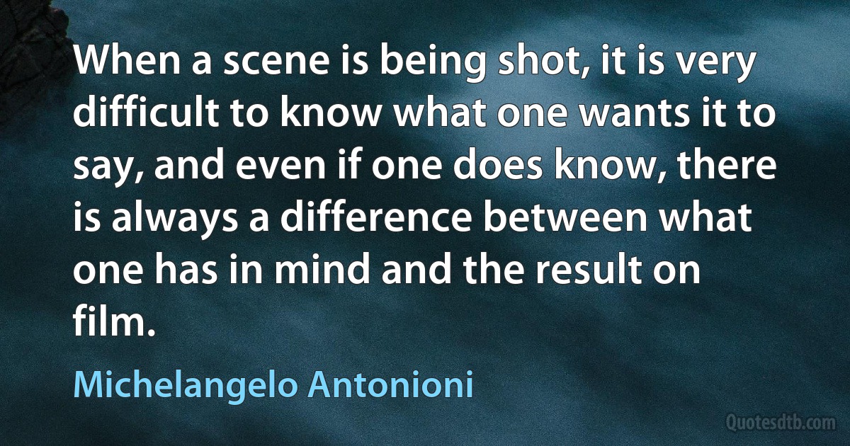 When a scene is being shot, it is very difficult to know what one wants it to say, and even if one does know, there is always a difference between what one has in mind and the result on film. (Michelangelo Antonioni)