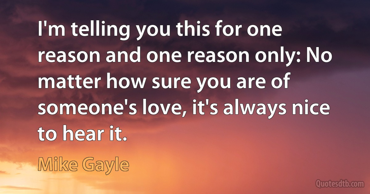 I'm telling you this for one reason and one reason only: No matter how sure you are of someone's love, it's always nice to hear it. (Mike Gayle)