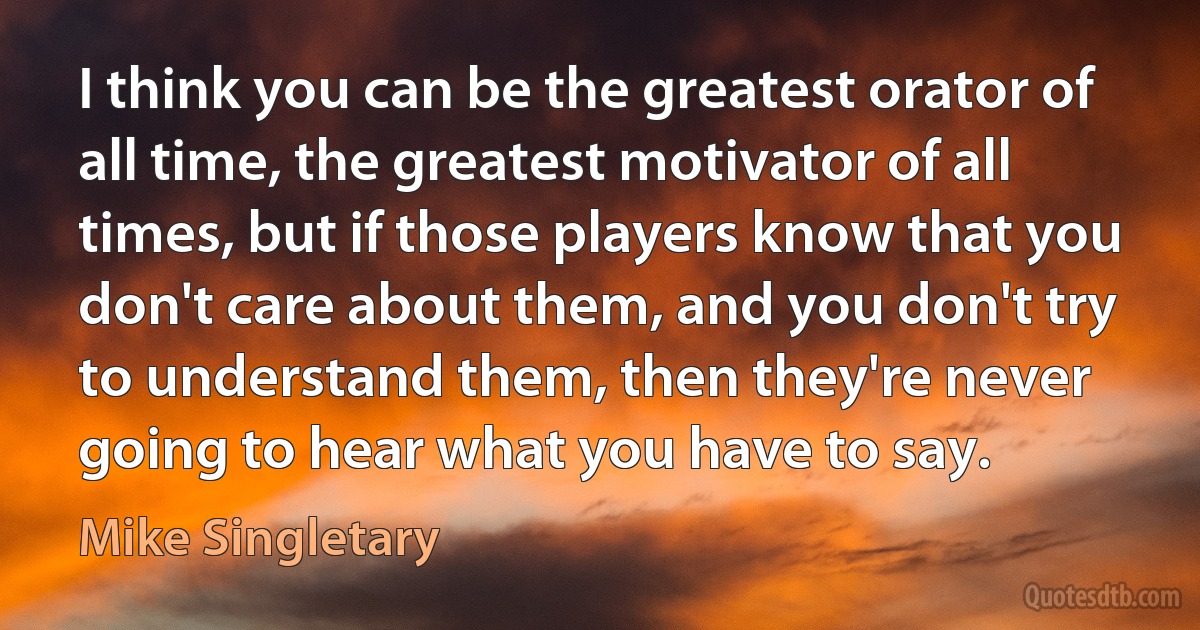 I think you can be the greatest orator of all time, the greatest motivator of all times, but if those players know that you don't care about them, and you don't try to understand them, then they're never going to hear what you have to say. (Mike Singletary)