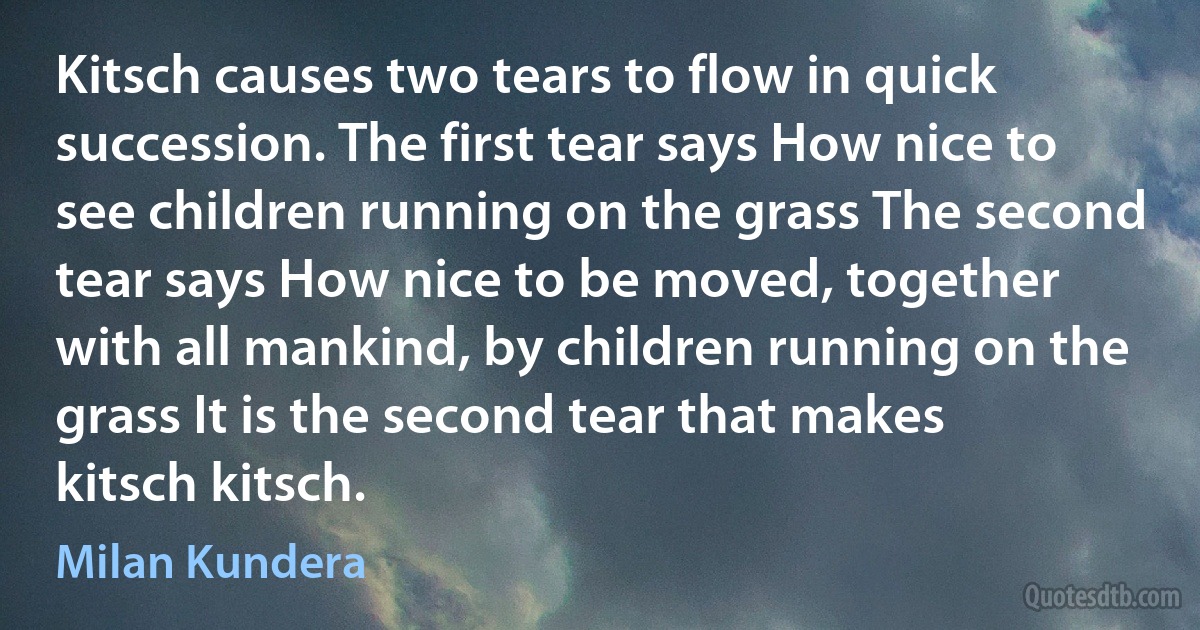 Kitsch causes two tears to flow in quick succession. The first tear says How nice to see children running on the grass The second tear says How nice to be moved, together with all mankind, by children running on the grass It is the second tear that makes kitsch kitsch. (Milan Kundera)