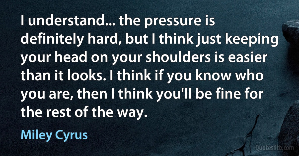 I understand... the pressure is definitely hard, but I think just keeping your head on your shoulders is easier than it looks. I think if you know who you are, then I think you'll be fine for the rest of the way. (Miley Cyrus)