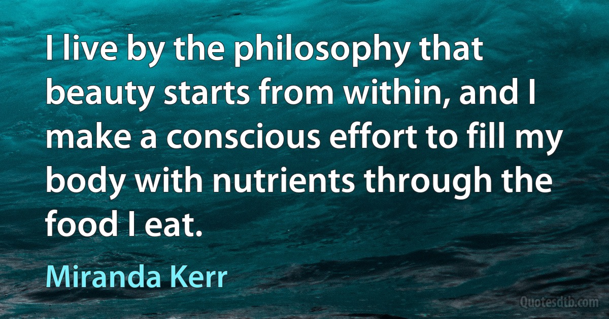 I live by the philosophy that beauty starts from within, and I make a conscious effort to fill my body with nutrients through the food I eat. (Miranda Kerr)