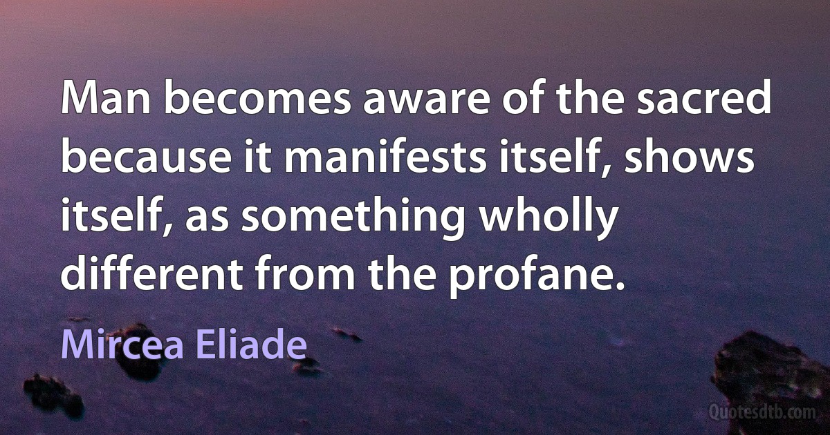 Man becomes aware of the sacred because it manifests itself, shows itself, as something wholly different from the profane. (Mircea Eliade)