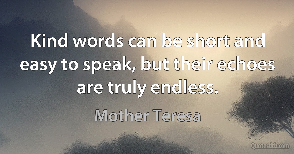 Kind words can be short and easy to speak, but their echoes are truly endless. (Mother Teresa)