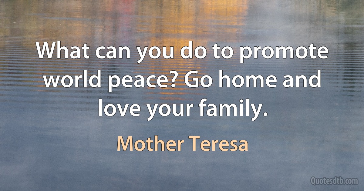 What can you do to promote world peace? Go home and love your family. (Mother Teresa)