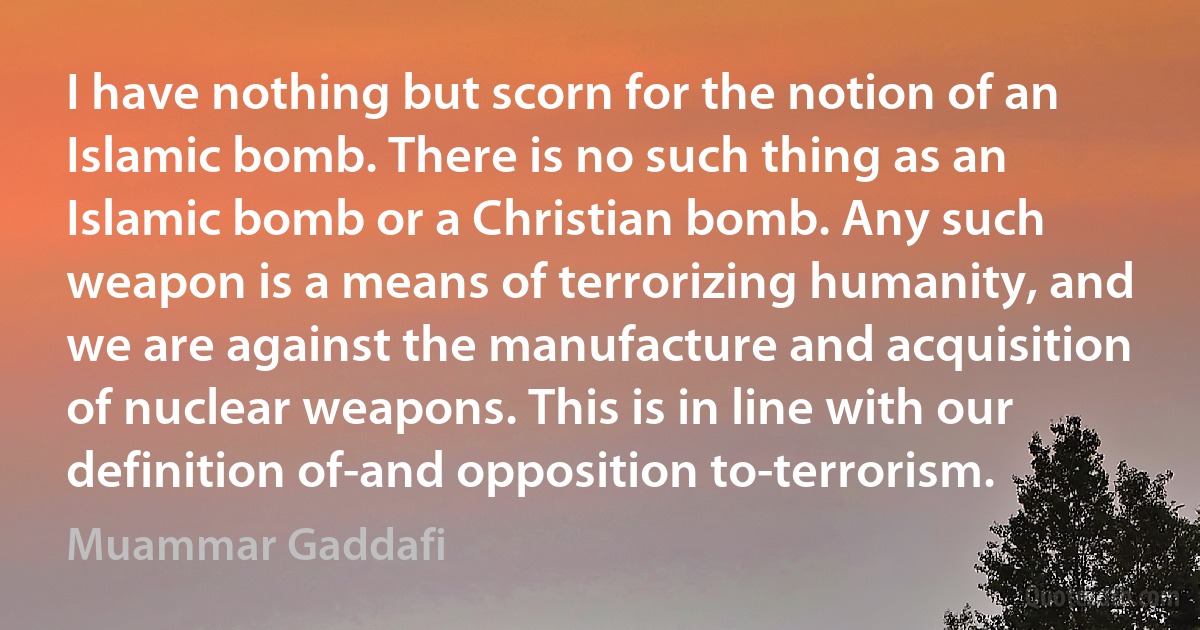 I have nothing but scorn for the notion of an Islamic bomb. There is no such thing as an Islamic bomb or a Christian bomb. Any such weapon is a means of terrorizing humanity, and we are against the manufacture and acquisition of nuclear weapons. This is in line with our definition of-and opposition to-terrorism. (Muammar Gaddafi)