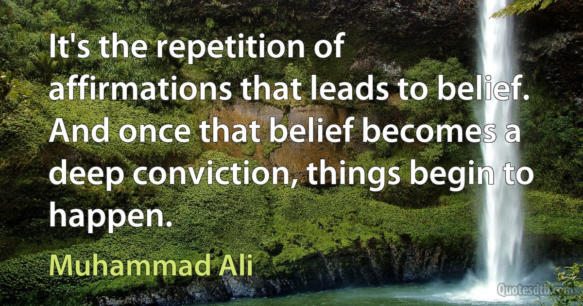 It's the repetition of affirmations that leads to belief. And once that belief becomes a deep conviction, things begin to happen. (Muhammad Ali)