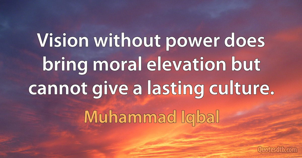 Vision without power does bring moral elevation but cannot give a lasting culture. (Muhammad Iqbal)