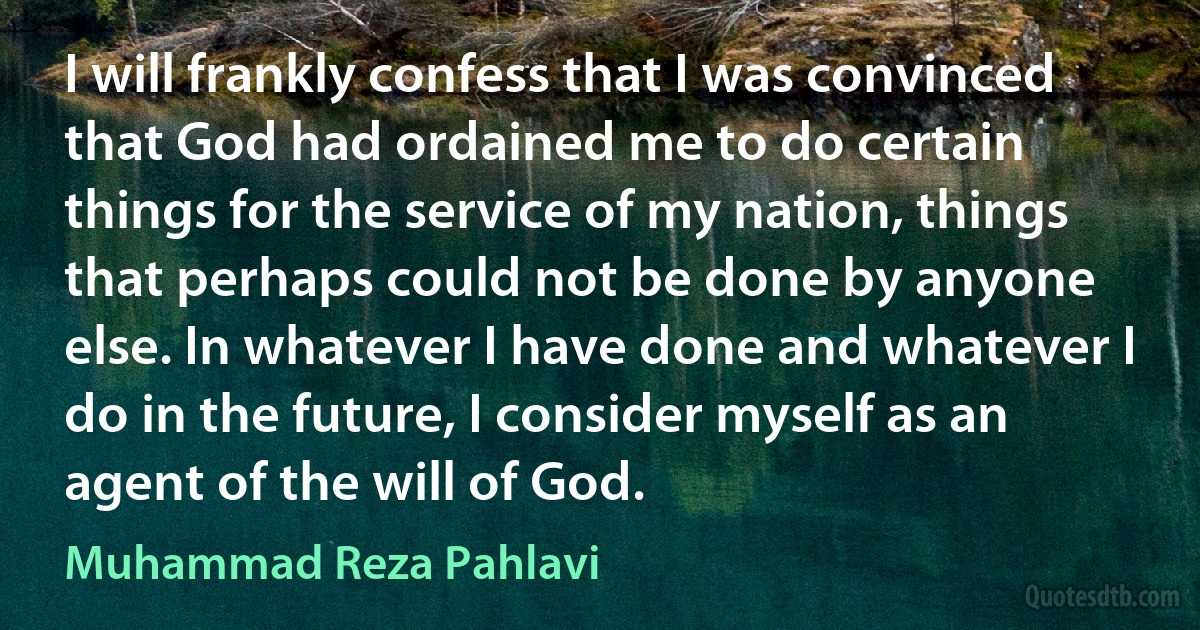 I will frankly confess that I was convinced that God had ordained me to do certain things for the service of my nation, things that perhaps could not be done by anyone else. In whatever I have done and whatever I do in the future, I consider myself as an agent of the will of God. (Muhammad Reza Pahlavi)