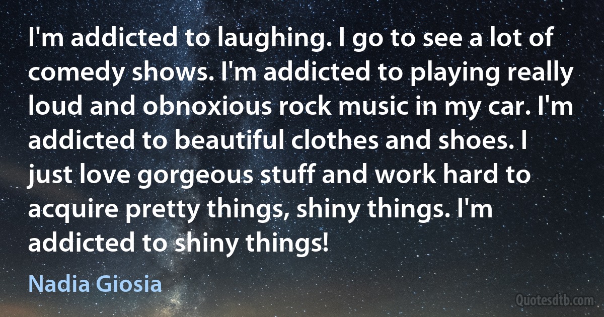 I'm addicted to laughing. I go to see a lot of comedy shows. I'm addicted to playing really loud and obnoxious rock music in my car. I'm addicted to beautiful clothes and shoes. I just love gorgeous stuff and work hard to acquire pretty things, shiny things. I'm addicted to shiny things! (Nadia Giosia)