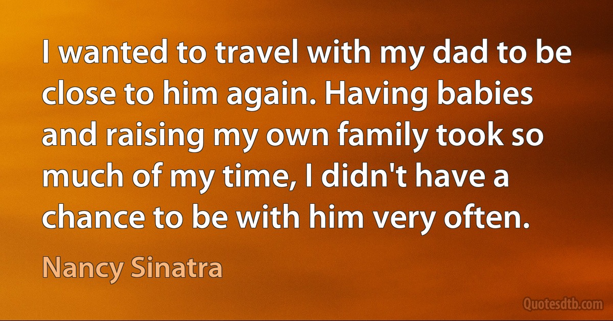 I wanted to travel with my dad to be close to him again. Having babies and raising my own family took so much of my time, I didn't have a chance to be with him very often. (Nancy Sinatra)