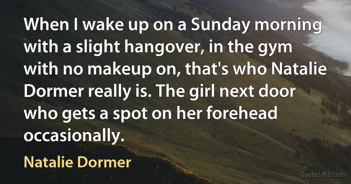 When I wake up on a Sunday morning with a slight hangover, in the gym with no makeup on, that's who Natalie Dormer really is. The girl next door who gets a spot on her forehead occasionally. (Natalie Dormer)