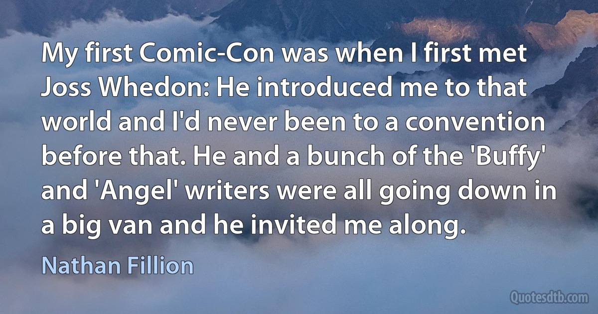 My first Comic-Con was when I first met Joss Whedon: He introduced me to that world and I'd never been to a convention before that. He and a bunch of the 'Buffy' and 'Angel' writers were all going down in a big van and he invited me along. (Nathan Fillion)