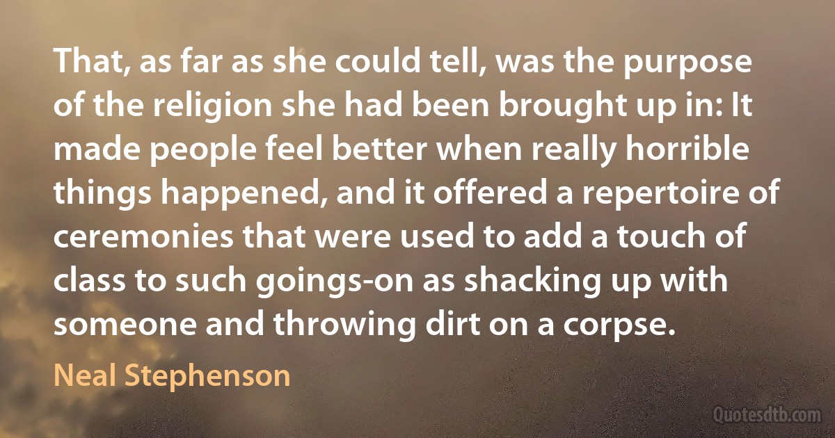 That, as far as she could tell, was the purpose of the religion she had been brought up in: It made people feel better when really horrible things happened, and it offered a repertoire of ceremonies that were used to add a touch of class to such goings-on as shacking up with someone and throwing dirt on a corpse. (Neal Stephenson)