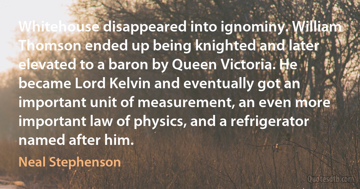 Whitehouse disappeared into ignominy. William Thomson ended up being knighted and later elevated to a baron by Queen Victoria. He became Lord Kelvin and eventually got an important unit of measurement, an even more important law of physics, and a refrigerator named after him. (Neal Stephenson)