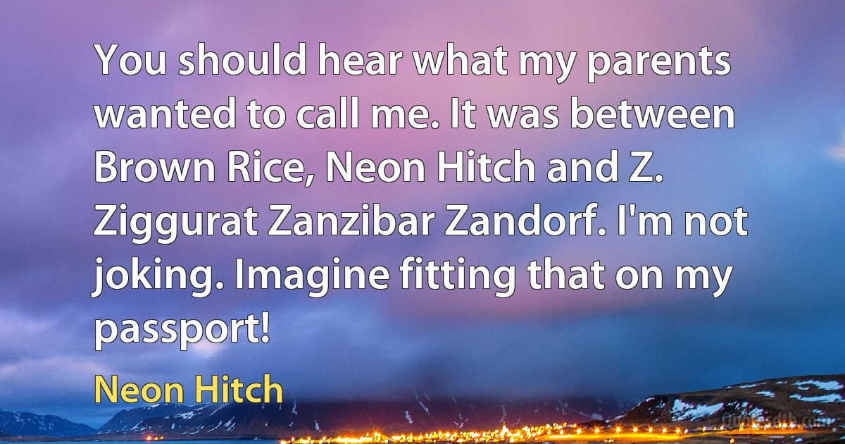 You should hear what my parents wanted to call me. It was between Brown Rice, Neon Hitch and Z. Ziggurat Zanzibar Zandorf. I'm not joking. Imagine fitting that on my passport! (Neon Hitch)