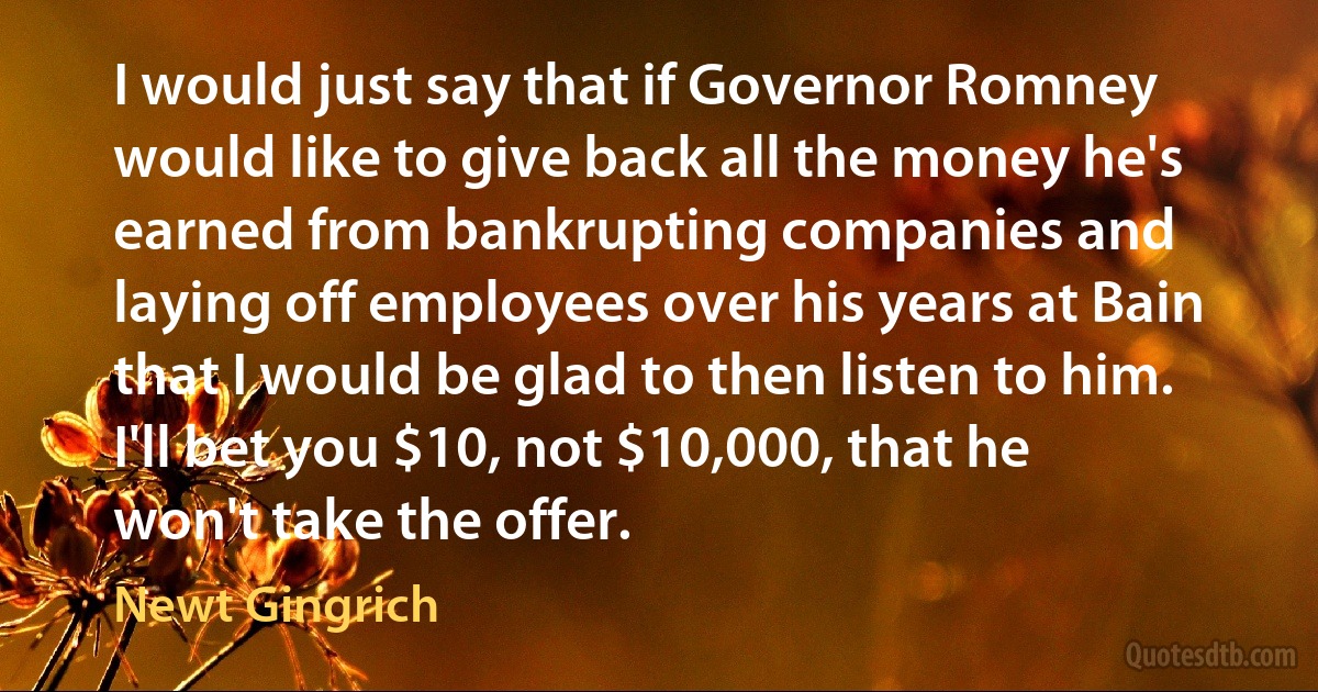 I would just say that if Governor Romney would like to give back all the money he's earned from bankrupting companies and laying off employees over his years at Bain that I would be glad to then listen to him. I'll bet you $10, not $10,000, that he won't take the offer. (Newt Gingrich)