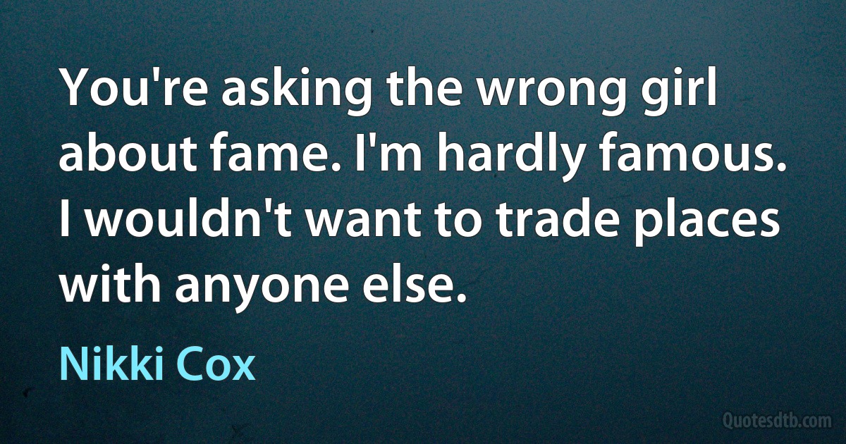 You're asking the wrong girl about fame. I'm hardly famous. I wouldn't want to trade places with anyone else. (Nikki Cox)