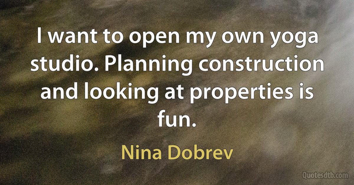 I want to open my own yoga studio. Planning construction and looking at properties is fun. (Nina Dobrev)