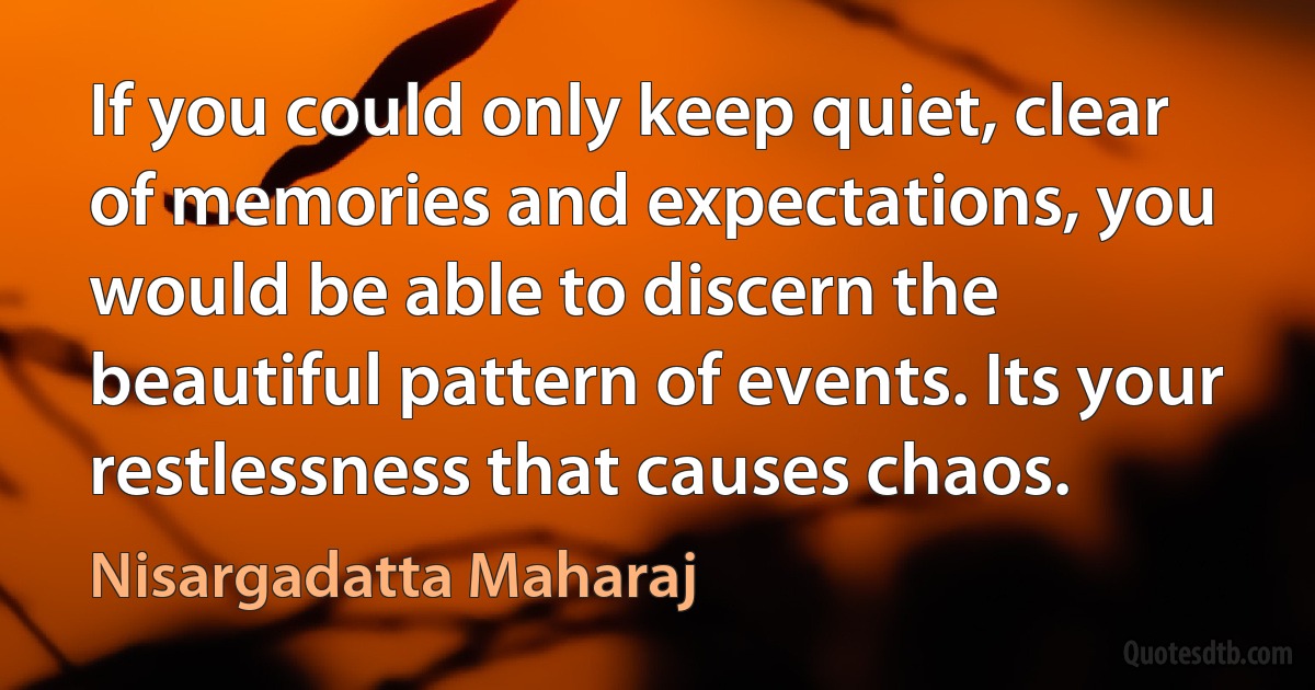 If you could only keep quiet, clear of memories and expectations, you would be able to discern the beautiful pattern of events. Its your restlessness that causes chaos. (Nisargadatta Maharaj)