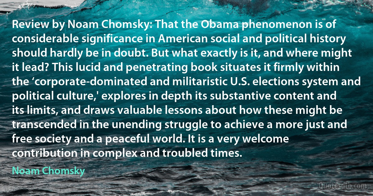 Review by Noam Chomsky: That the Obama phenomenon is of considerable significance in American social and political history should hardly be in doubt. But what exactly is it, and where might it lead? This lucid and penetrating book situates it firmly within the ‘corporate-dominated and militaristic U.S. elections system and political culture,' explores in depth its substantive content and its limits, and draws valuable lessons about how these might be transcended in the unending struggle to achieve a more just and free society and a peaceful world. It is a very welcome contribution in complex and troubled times. (Noam Chomsky)