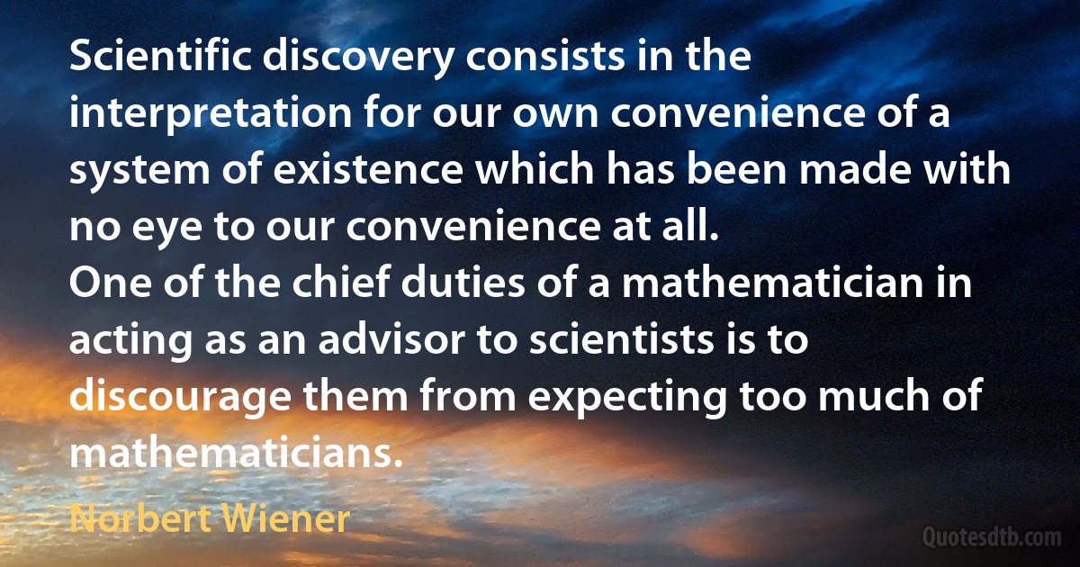 Scientific discovery consists in the interpretation for our own convenience of a system of existence which has been made with no eye to our convenience at all.
One of the chief duties of a mathematician in acting as an advisor to scientists is to discourage them from expecting too much of mathematicians. (Norbert Wiener)