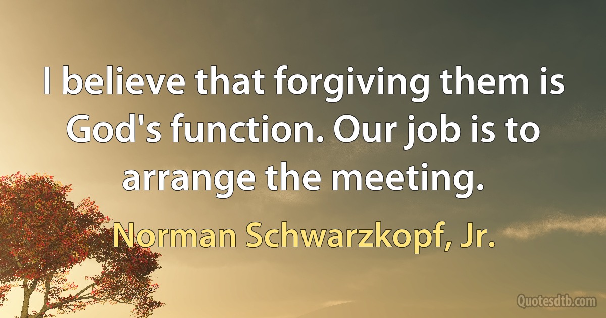 I believe that forgiving them is God's function. Our job is to arrange the meeting. (Norman Schwarzkopf, Jr.)