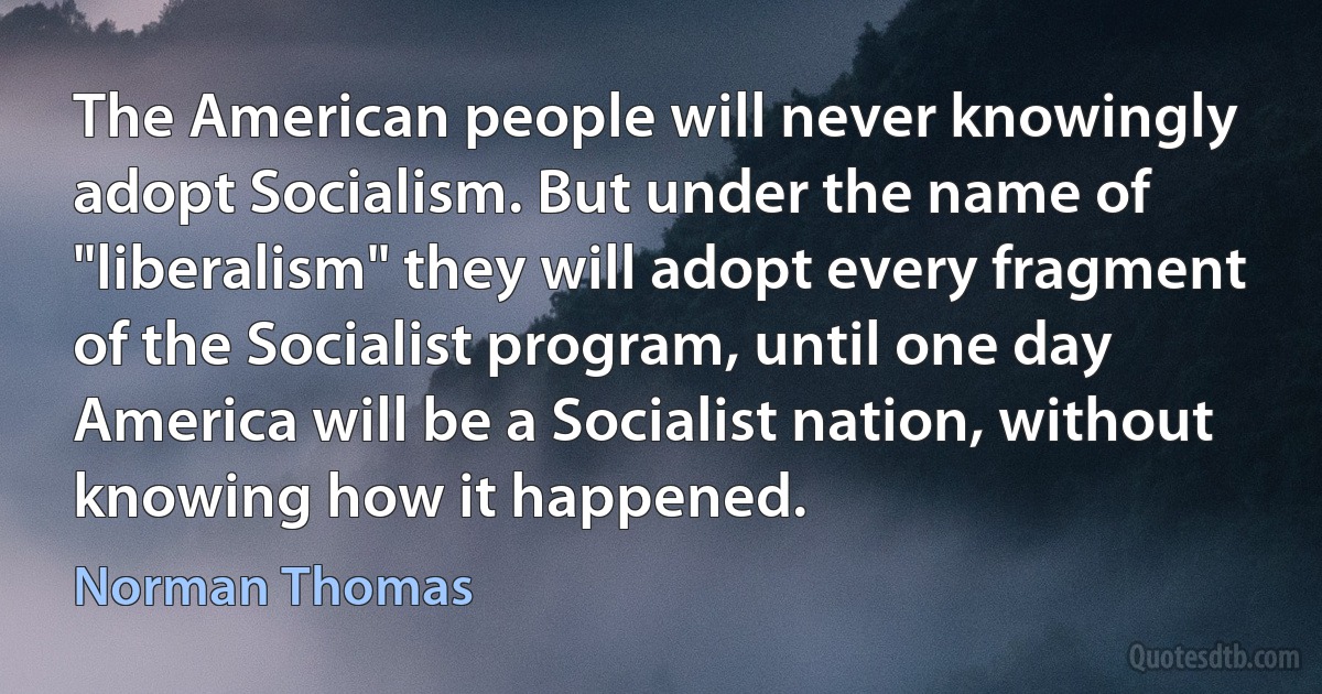 The American people will never knowingly adopt Socialism. But under the name of "liberalism" they will adopt every fragment of the Socialist program, until one day America will be a Socialist nation, without knowing how it happened. (Norman Thomas)