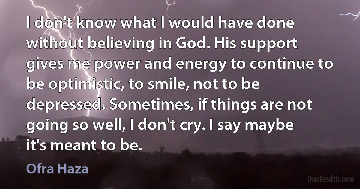 I don't know what I would have done without believing in God. His support gives me power and energy to continue to be optimistic, to smile, not to be depressed. Sometimes, if things are not going so well, I don't cry. I say maybe it's meant to be. (Ofra Haza)