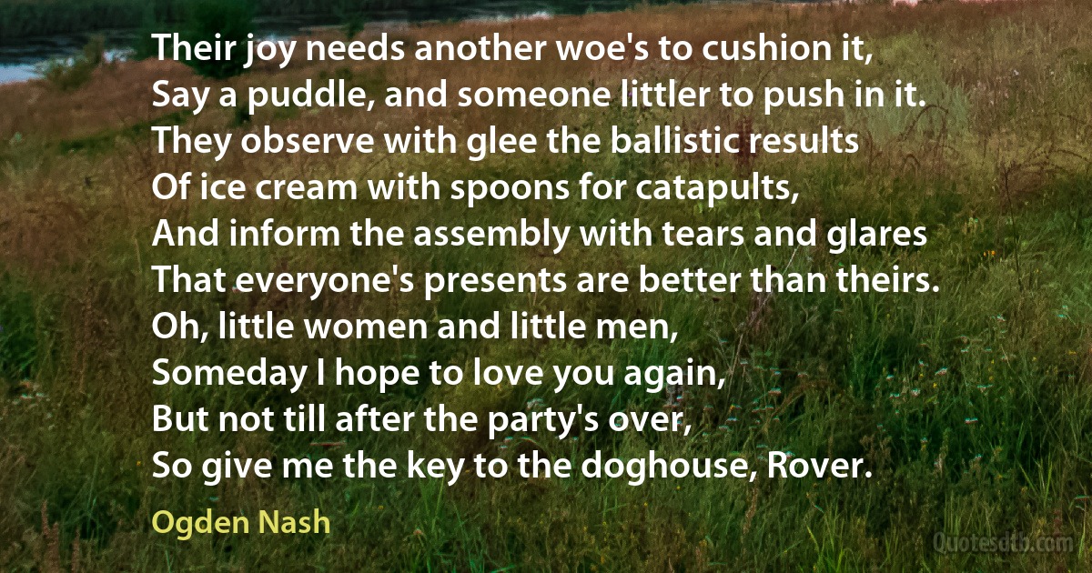 Their joy needs another woe's to cushion it,
Say a puddle, and someone littler to push in it.
They observe with glee the ballistic results
Of ice cream with spoons for catapults,
And inform the assembly with tears and glares
That everyone's presents are better than theirs.
Oh, little women and little men,
Someday I hope to love you again,
But not till after the party's over,
So give me the key to the doghouse, Rover. (Ogden Nash)