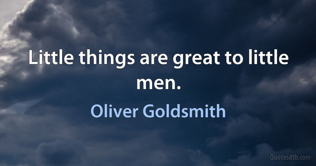 Little things are great to little men. (Oliver Goldsmith)