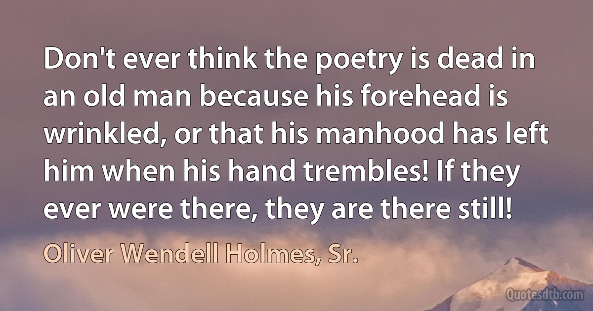 Don't ever think the poetry is dead in an old man because his forehead is wrinkled, or that his manhood has left him when his hand trembles! If they ever were there, they are there still! (Oliver Wendell Holmes, Sr.)