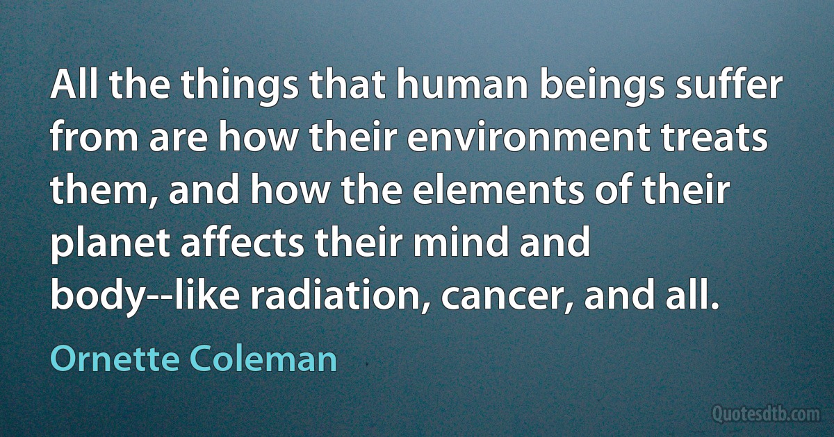 All the things that human beings suffer from are how their environment treats them, and how the elements of their planet affects their mind and body--like radiation, cancer, and all. (Ornette Coleman)