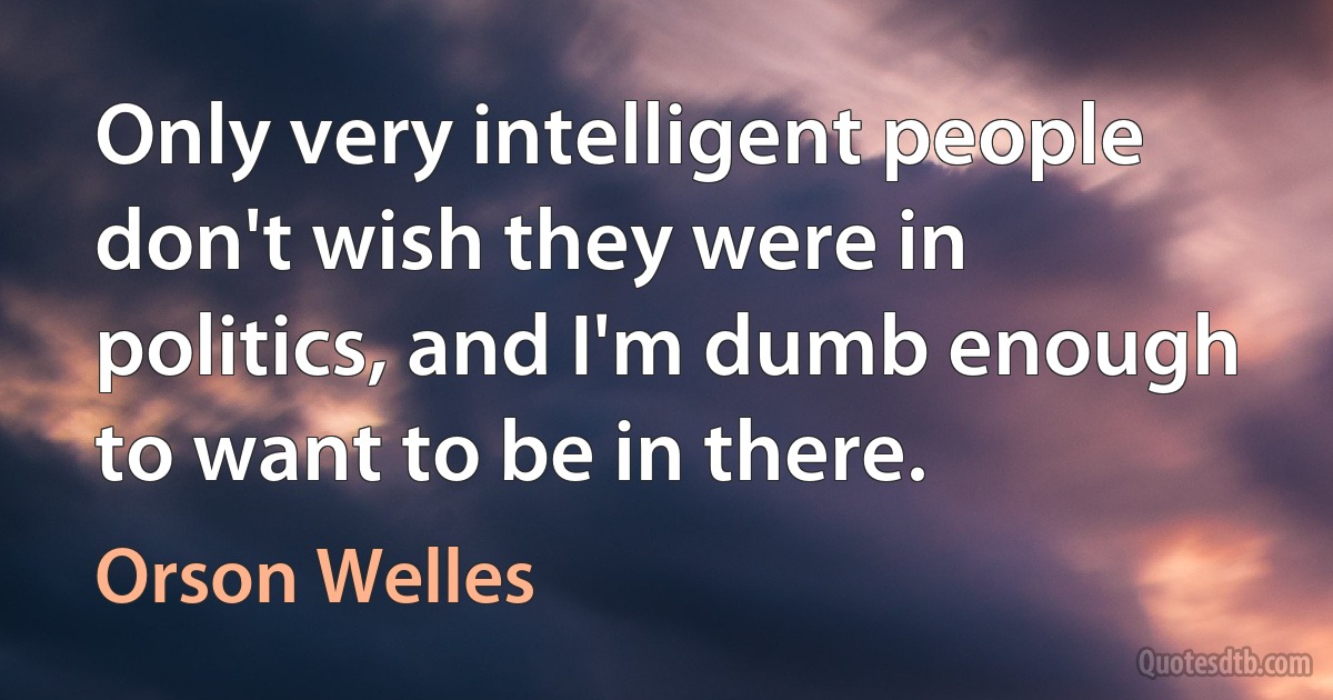 Only very intelligent people don't wish they were in politics, and I'm dumb enough to want to be in there. (Orson Welles)