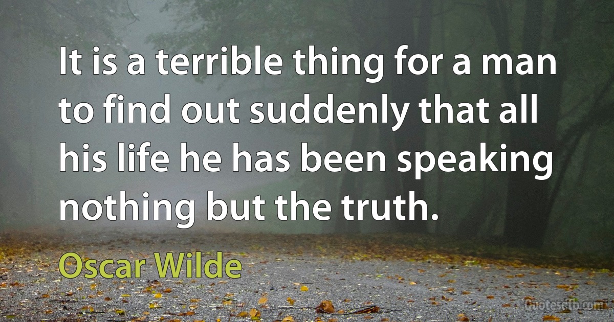 It is a terrible thing for a man to find out suddenly that all his life he has been speaking nothing but the truth. (Oscar Wilde)