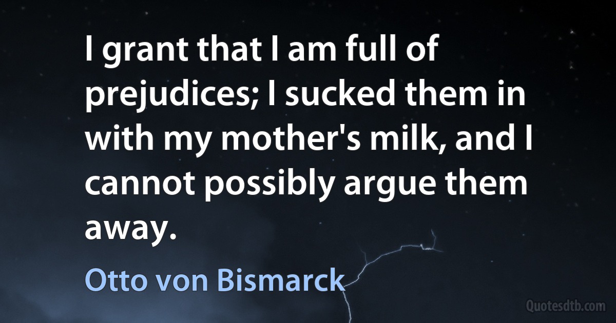 I grant that I am full of prejudices; I sucked them in with my mother's milk, and I cannot possibly argue them away. (Otto von Bismarck)