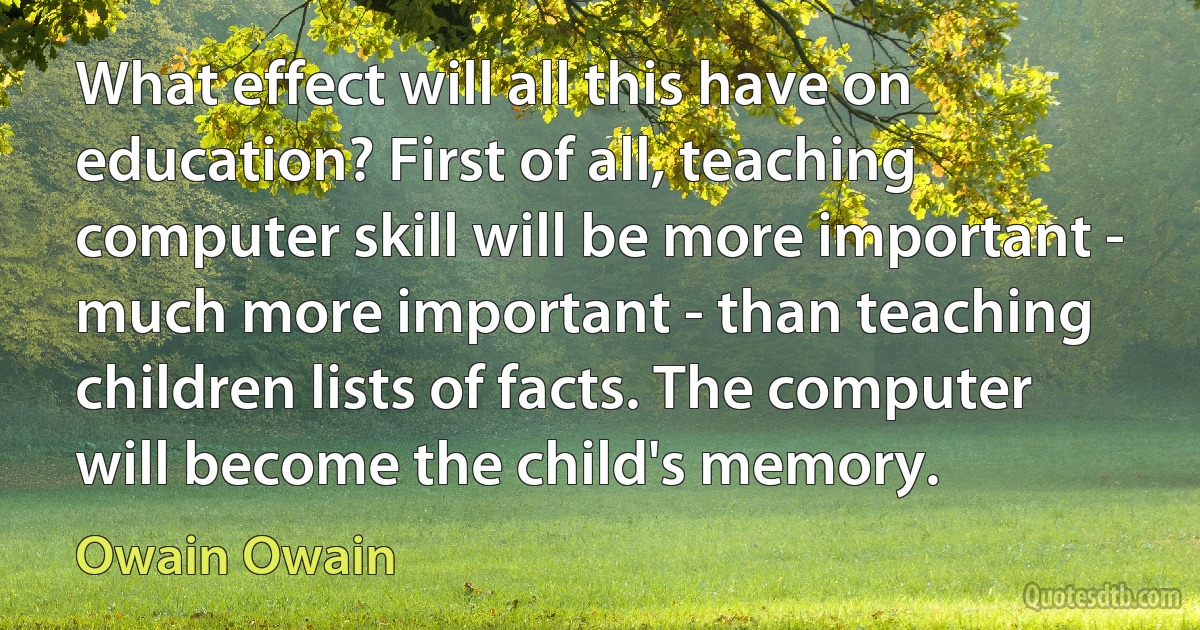 What effect will all this have on education? First of all, teaching computer skill will be more important - much more important - than teaching children lists of facts. The computer will become the child's memory. (Owain Owain)