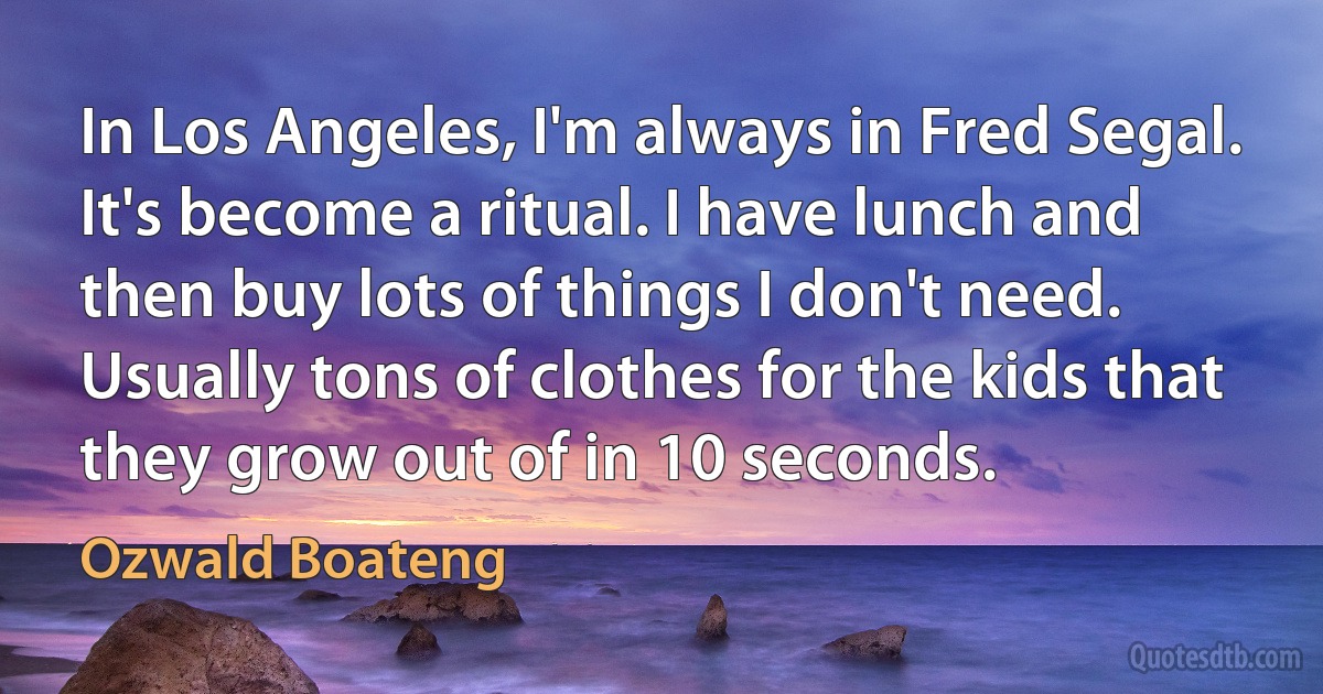 In Los Angeles, I'm always in Fred Segal. It's become a ritual. I have lunch and then buy lots of things I don't need. Usually tons of clothes for the kids that they grow out of in 10 seconds. (Ozwald Boateng)