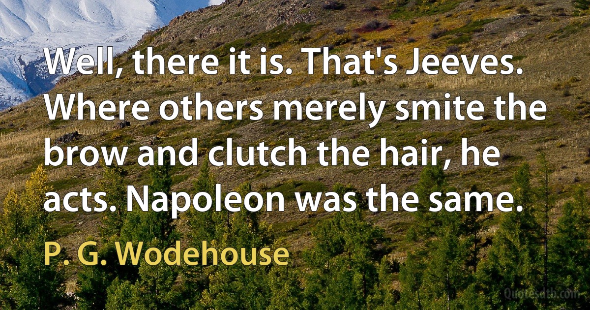 Well, there it is. That's Jeeves. Where others merely smite the brow and clutch the hair, he acts. Napoleon was the same. (P. G. Wodehouse)