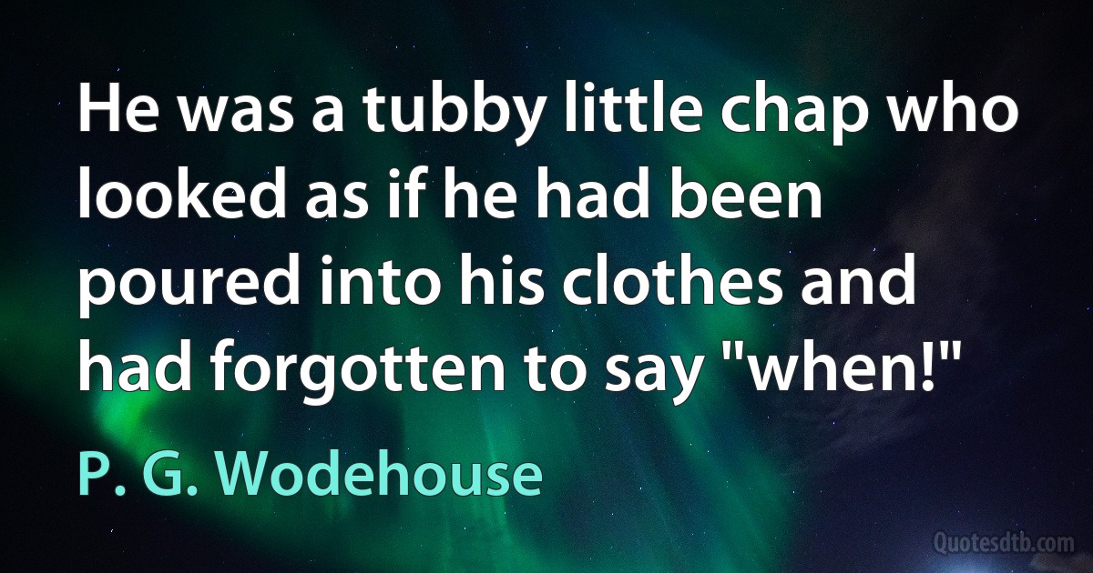 He was a tubby little chap who looked as if he had been poured into his clothes and had forgotten to say "when!" (P. G. Wodehouse)