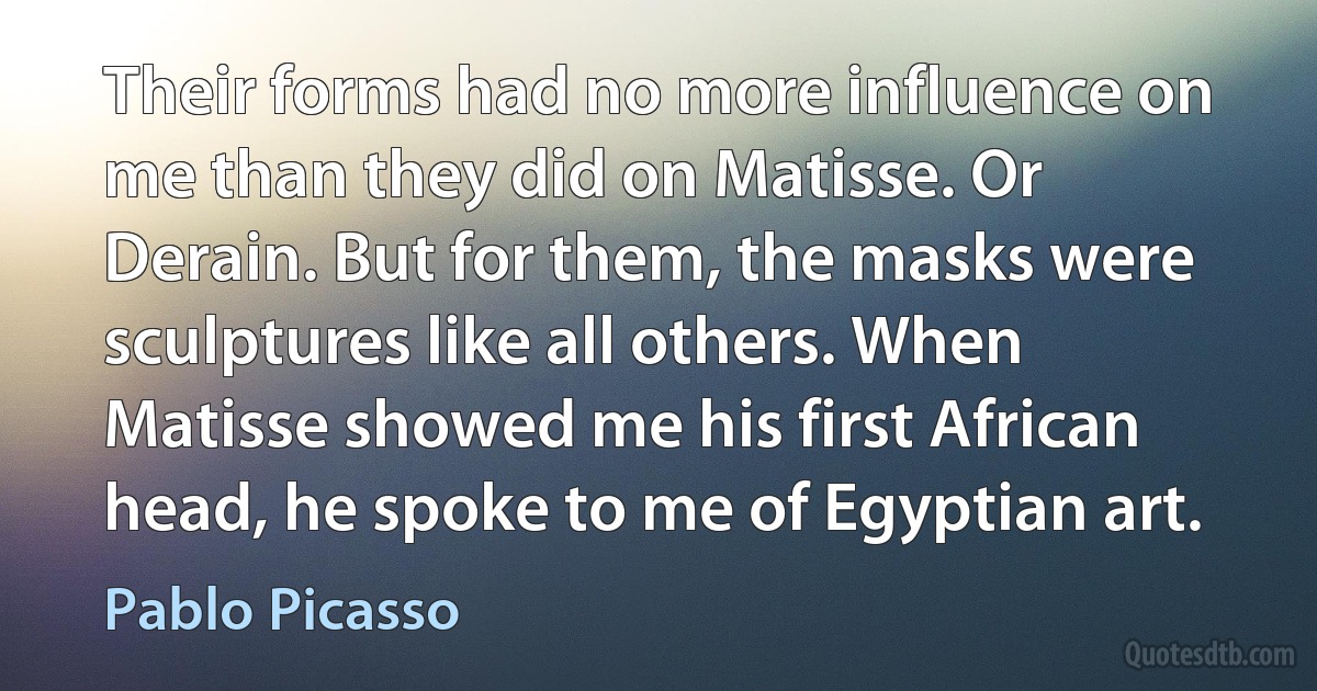 Their forms had no more influence on me than they did on Matisse. Or Derain. But for them, the masks were sculptures like all others. When Matisse showed me his first African head, he spoke to me of Egyptian art. (Pablo Picasso)