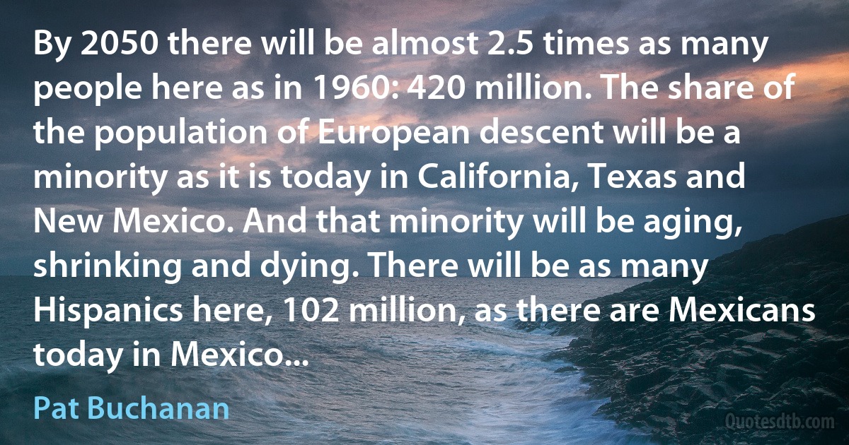 By 2050 there will be almost 2.5 times as many people here as in 1960: 420 million. The share of the population of European descent will be a minority as it is today in California, Texas and New Mexico. And that minority will be aging, shrinking and dying. There will be as many Hispanics here, 102 million, as there are Mexicans today in Mexico... (Pat Buchanan)