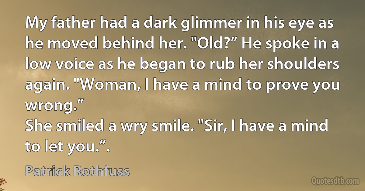 My father had a dark glimmer in his eye as he moved behind her. "Old?” He spoke in a low voice as he began to rub her shoulders again. "Woman, I have a mind to prove you wrong.”
She smiled a wry smile. "Sir, I have a mind to let you.”. (Patrick Rothfuss)