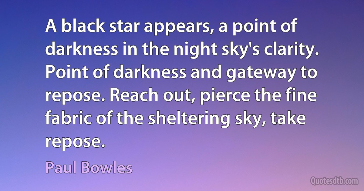 A black star appears, a point of darkness in the night sky's clarity. Point of darkness and gateway to repose. Reach out, pierce the fine fabric of the sheltering sky, take repose. (Paul Bowles)