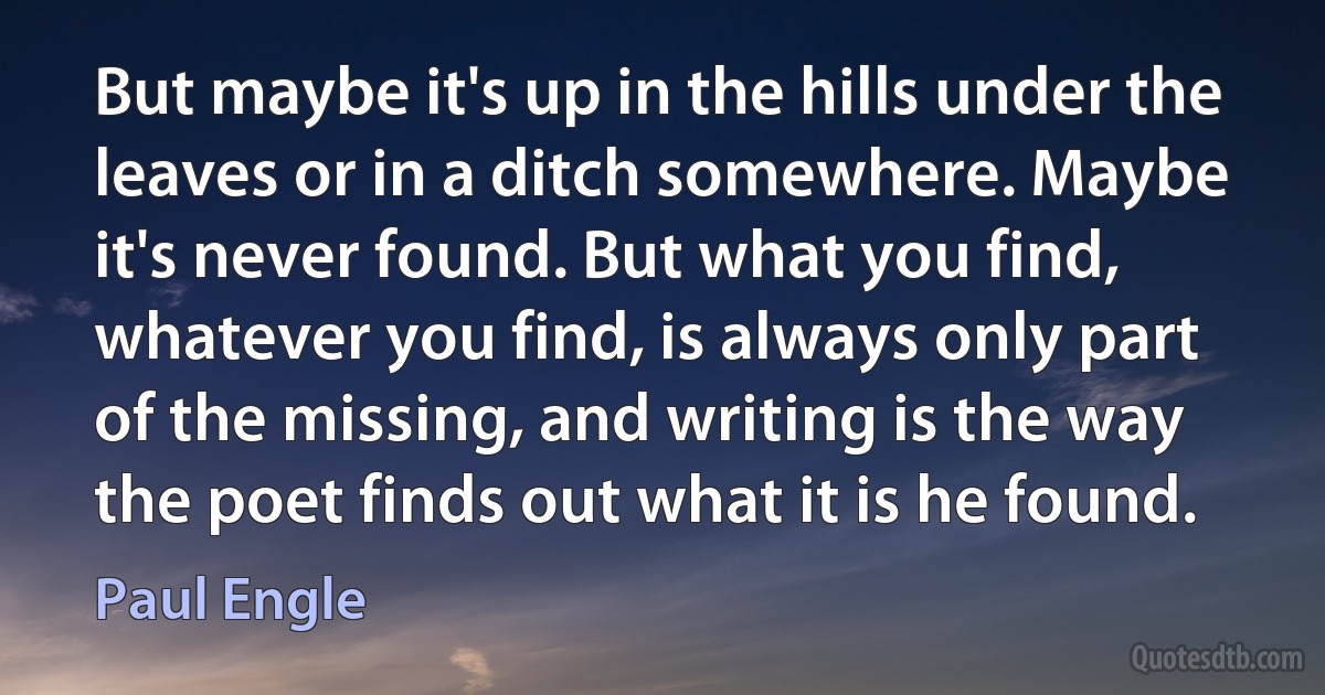 But maybe it's up in the hills under the leaves or in a ditch somewhere. Maybe it's never found. But what you find, whatever you find, is always only part of the missing, and writing is the way the poet finds out what it is he found. (Paul Engle)