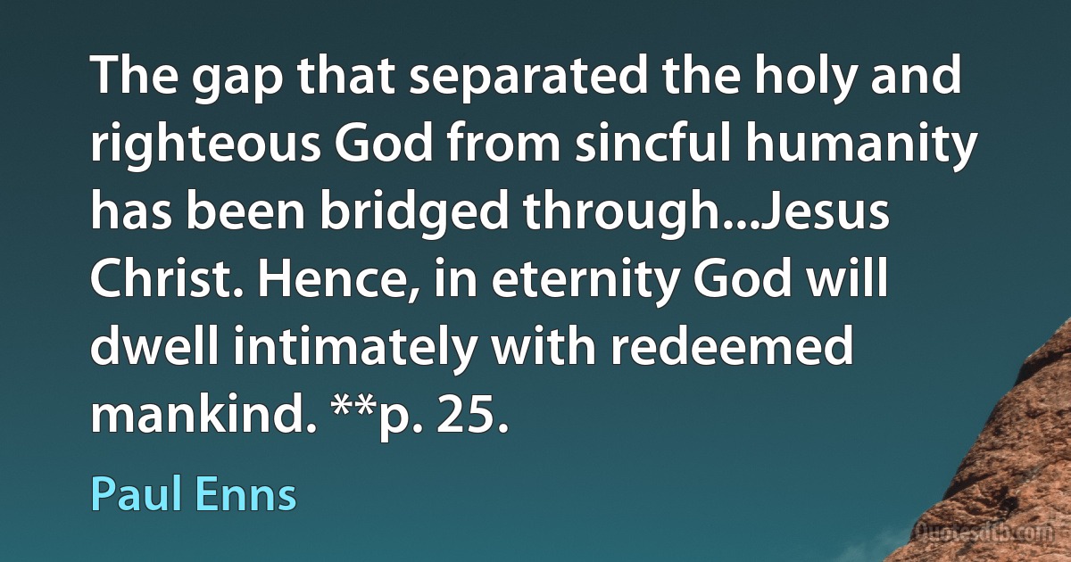 The gap that separated the holy and righteous God from sincful humanity has been bridged through...Jesus Christ. Hence, in eternity God will dwell intimately with redeemed mankind. **p. 25. (Paul Enns)