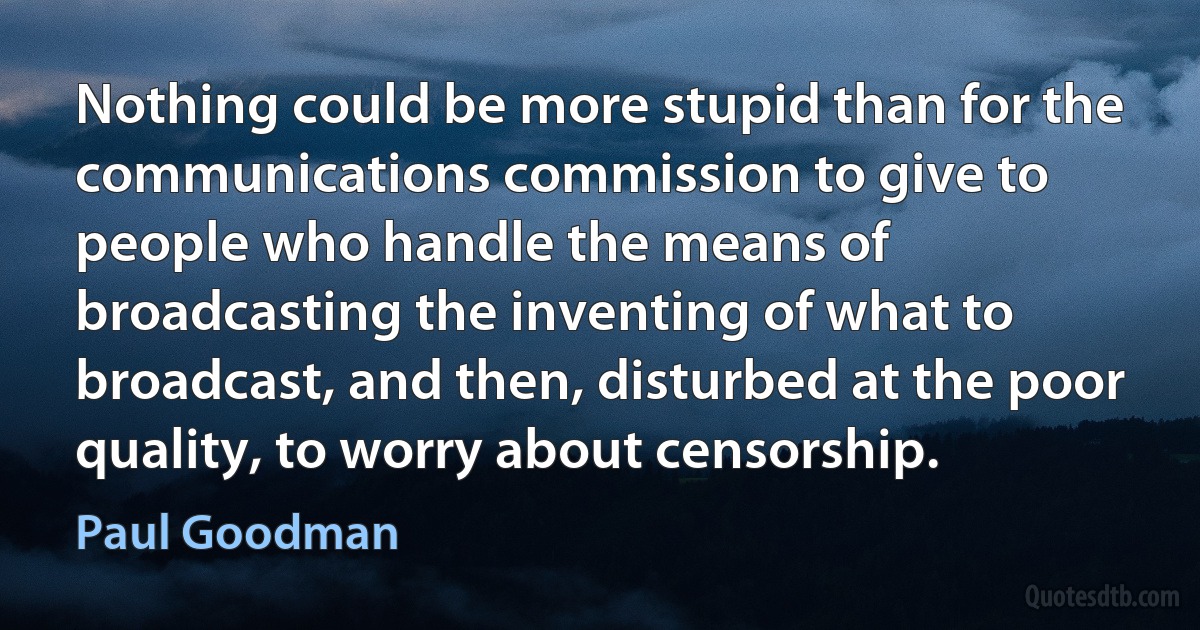 Nothing could be more stupid than for the communications commission to give to people who handle the means of broadcasting the inventing of what to broadcast, and then, disturbed at the poor quality, to worry about censorship. (Paul Goodman)